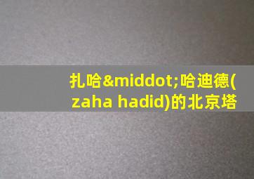 扎哈·哈迪德(zaha hadid)的北京塔